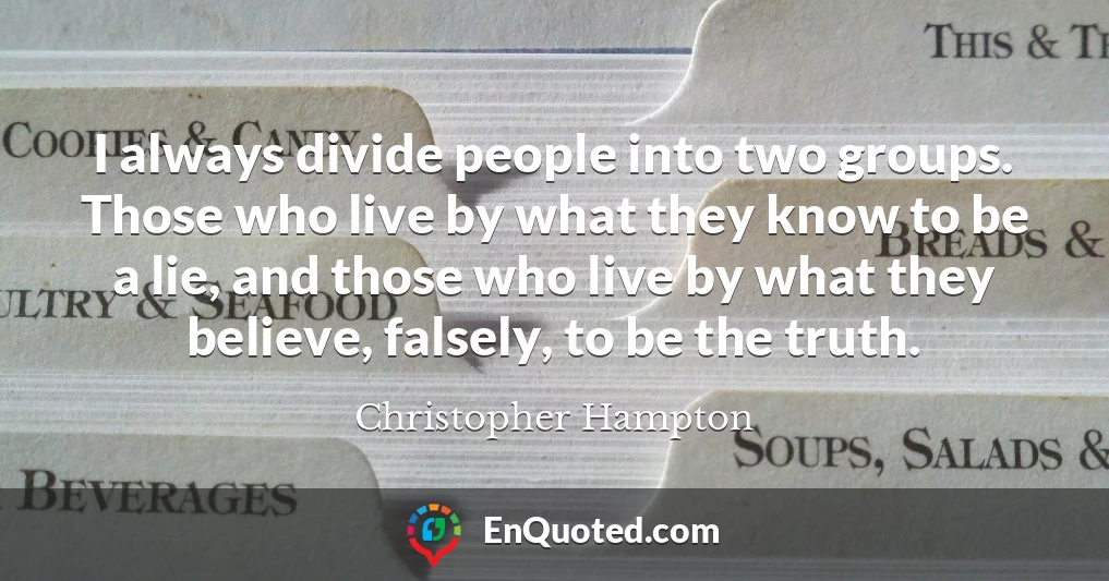 I always divide people into two groups. Those who live by what they know to be a lie, and those who live by what they believe, falsely, to be the truth.
