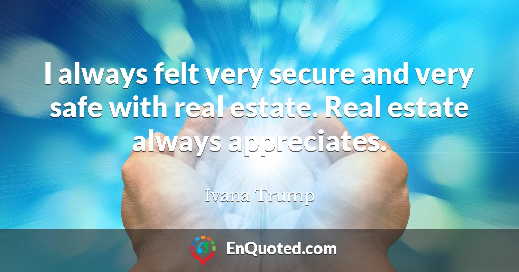 I always felt very secure and very safe with real estate. Real estate always appreciates.