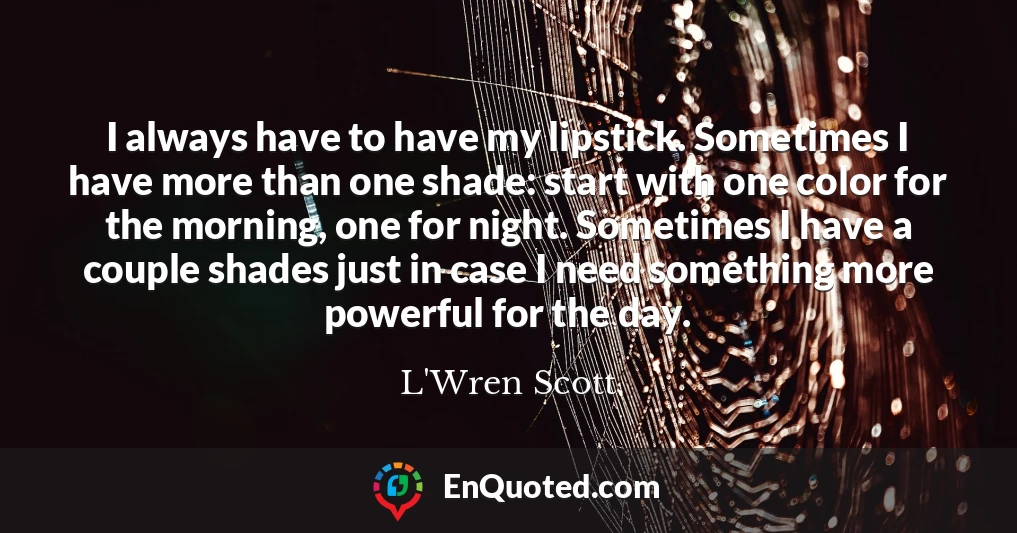 I always have to have my lipstick. Sometimes I have more than one shade: start with one color for the morning, one for night. Sometimes I have a couple shades just in case I need something more powerful for the day.
