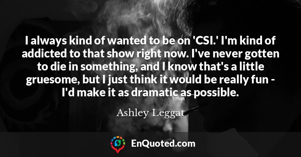I always kind of wanted to be on 'CSI.' I'm kind of addicted to that show right now. I've never gotten to die in something, and I know that's a little gruesome, but I just think it would be really fun - I'd make it as dramatic as possible.