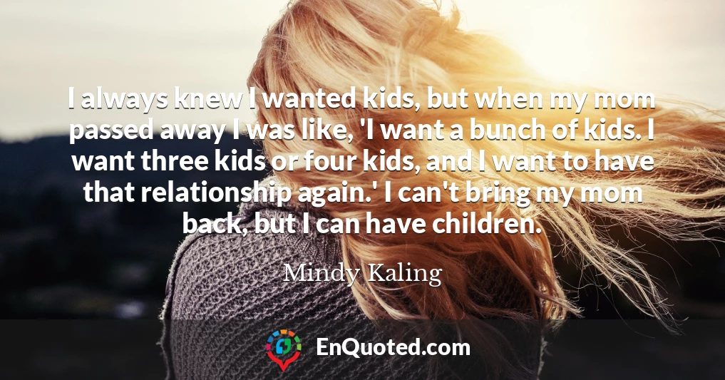 I always knew I wanted kids, but when my mom passed away I was like, 'I want a bunch of kids. I want three kids or four kids, and I want to have that relationship again.' I can't bring my mom back, but I can have children.