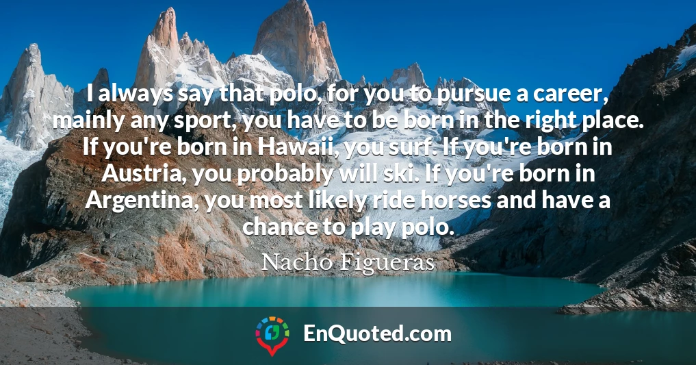 I always say that polo, for you to pursue a career, mainly any sport, you have to be born in the right place. If you're born in Hawaii, you surf. If you're born in Austria, you probably will ski. If you're born in Argentina, you most likely ride horses and have a chance to play polo.