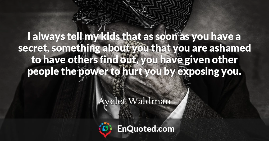 I always tell my kids that as soon as you have a secret, something about you that you are ashamed to have others find out, you have given other people the power to hurt you by exposing you.