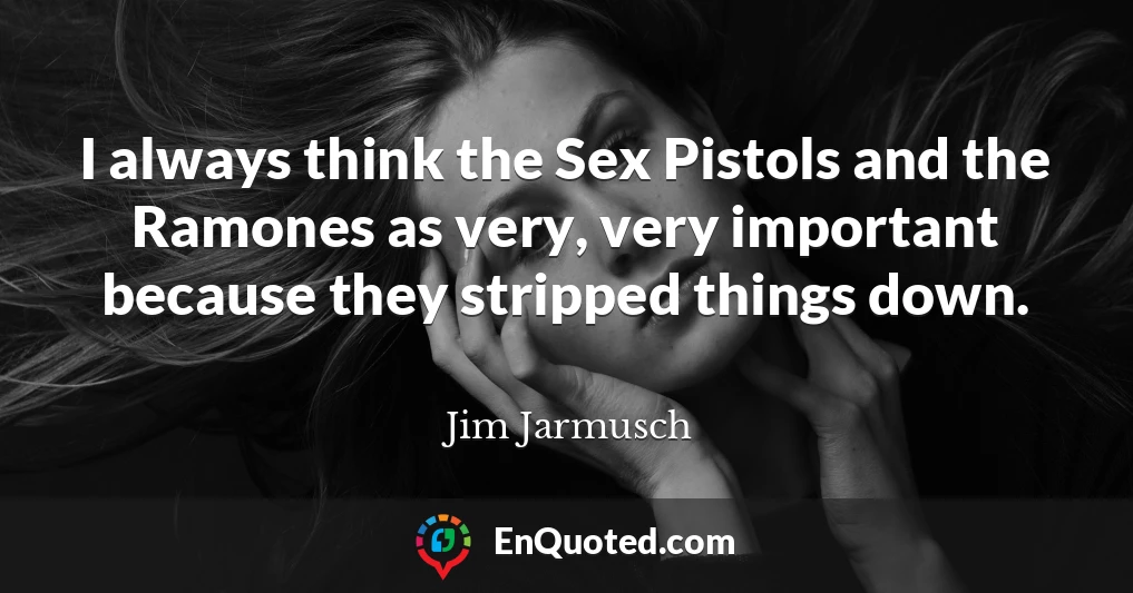 I always think the Sex Pistols and the Ramones as very, very important because they stripped things down.