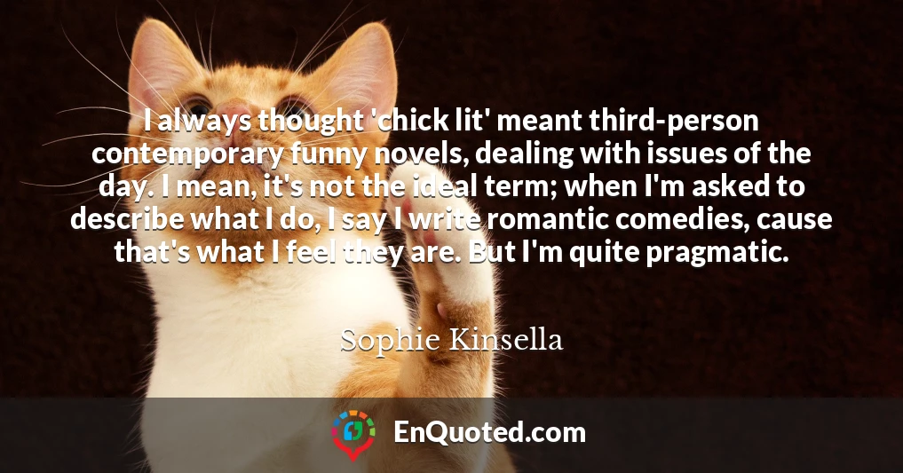 I always thought 'chick lit' meant third-person contemporary funny novels, dealing with issues of the day. I mean, it's not the ideal term; when I'm asked to describe what I do, I say I write romantic comedies, cause that's what I feel they are. But I'm quite pragmatic.