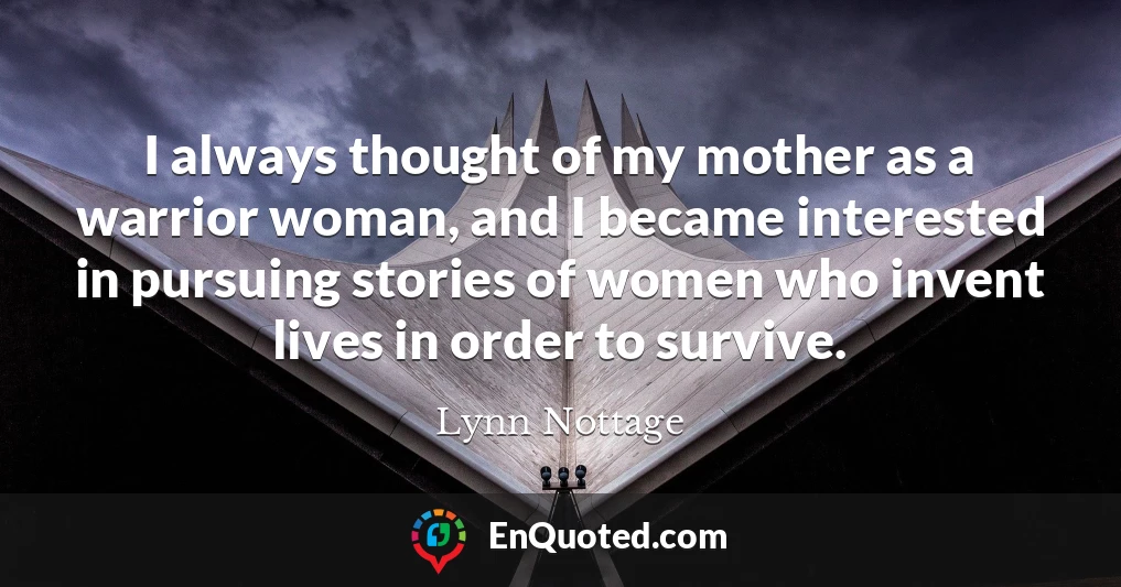 I always thought of my mother as a warrior woman, and I became interested in pursuing stories of women who invent lives in order to survive.