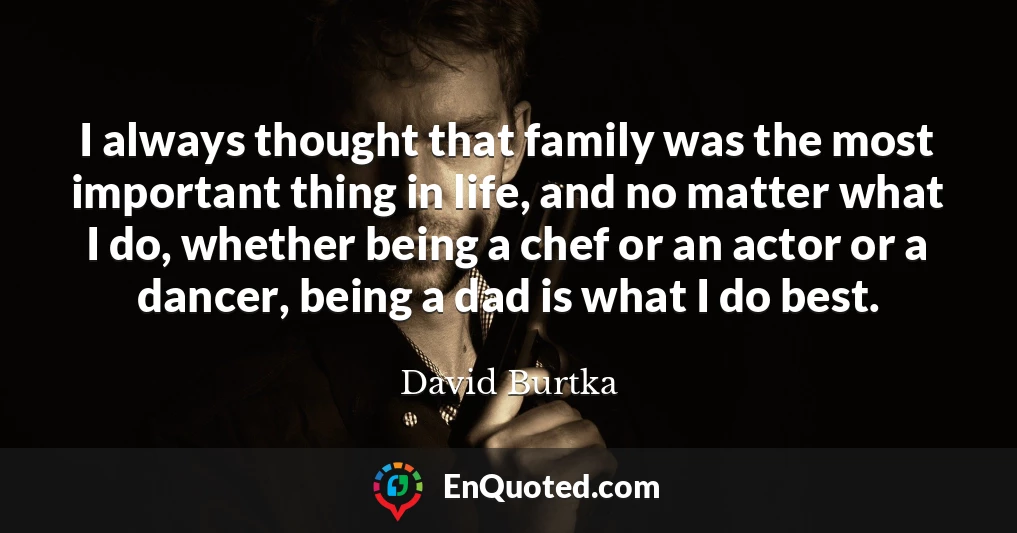 I always thought that family was the most important thing in life, and no matter what I do, whether being a chef or an actor or a dancer, being a dad is what I do best.
