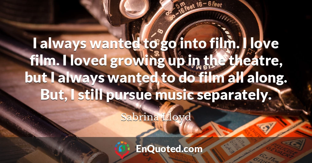 I always wanted to go into film. I love film. I loved growing up in the theatre, but I always wanted to do film all along. But, I still pursue music separately.