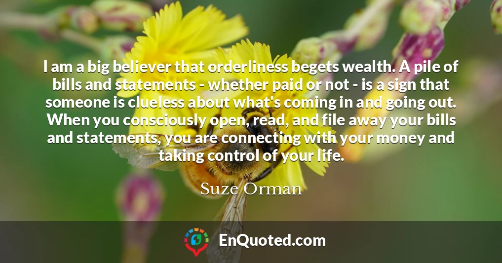 I am a big believer that orderliness begets wealth. A pile of bills and statements - whether paid or not - is a sign that someone is clueless about what's coming in and going out. When you consciously open, read, and file away your bills and statements, you are connecting with your money and taking control of your life.