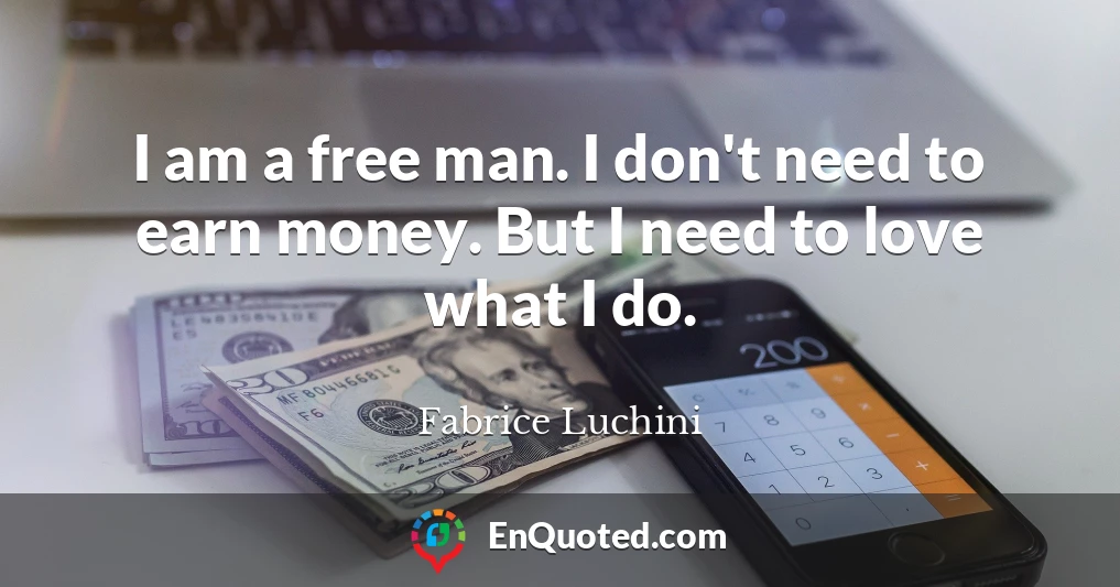 I am a free man. I don't need to earn money. But I need to love what I do.