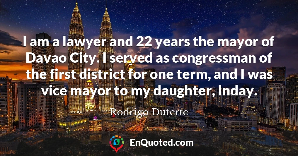 I am a lawyer and 22 years the mayor of Davao City. I served as congressman of the first district for one term, and I was vice mayor to my daughter, Inday.