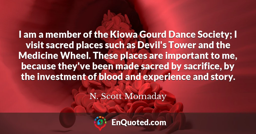 I am a member of the Kiowa Gourd Dance Society; I visit sacred places such as Devil's Tower and the Medicine Wheel. These places are important to me, because they've been made sacred by sacrifice, by the investment of blood and experience and story.