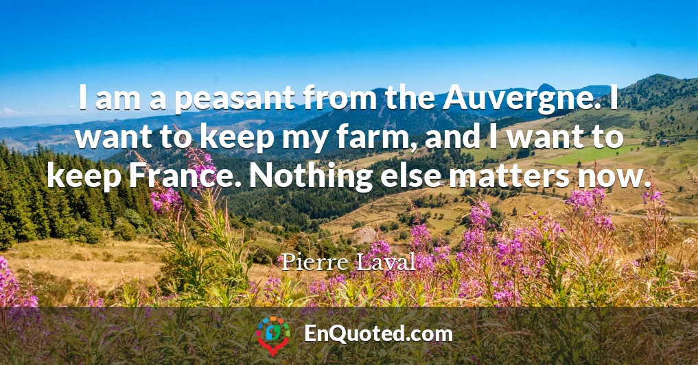 I am a peasant from the Auvergne. I want to keep my farm, and I want to keep France. Nothing else matters now.