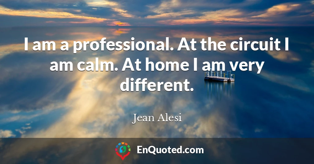 I am a professional. At the circuit I am calm. At home I am very different.