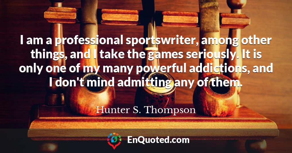 I am a professional sportswriter, among other things, and I take the games seriously. It is only one of my many powerful addictions, and I don't mind admitting any of them.