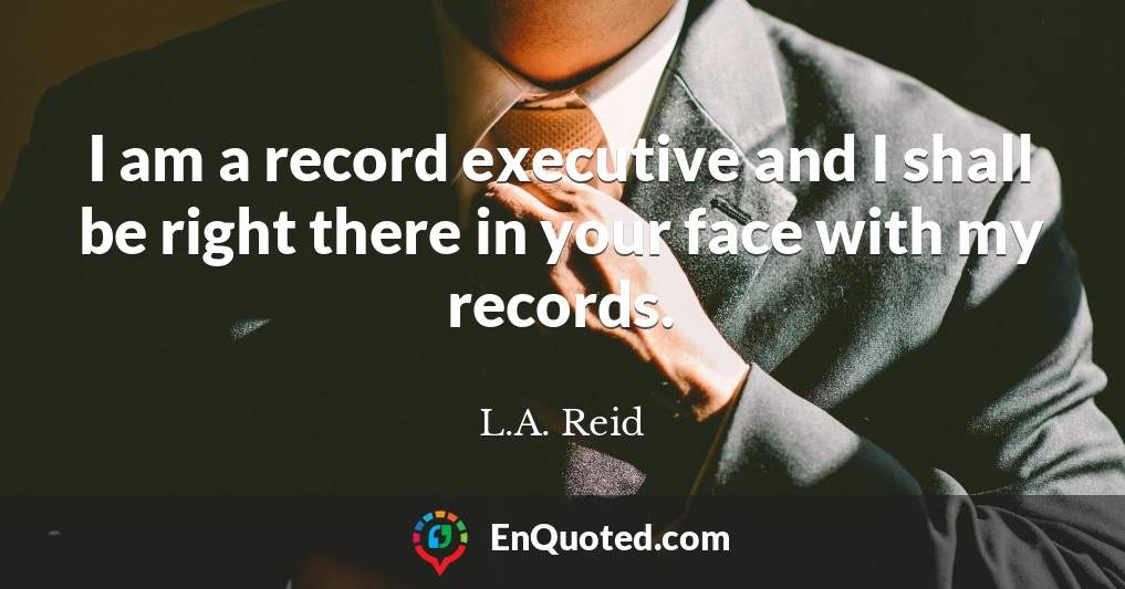 I am a record executive and I shall be right there in your face with my records.