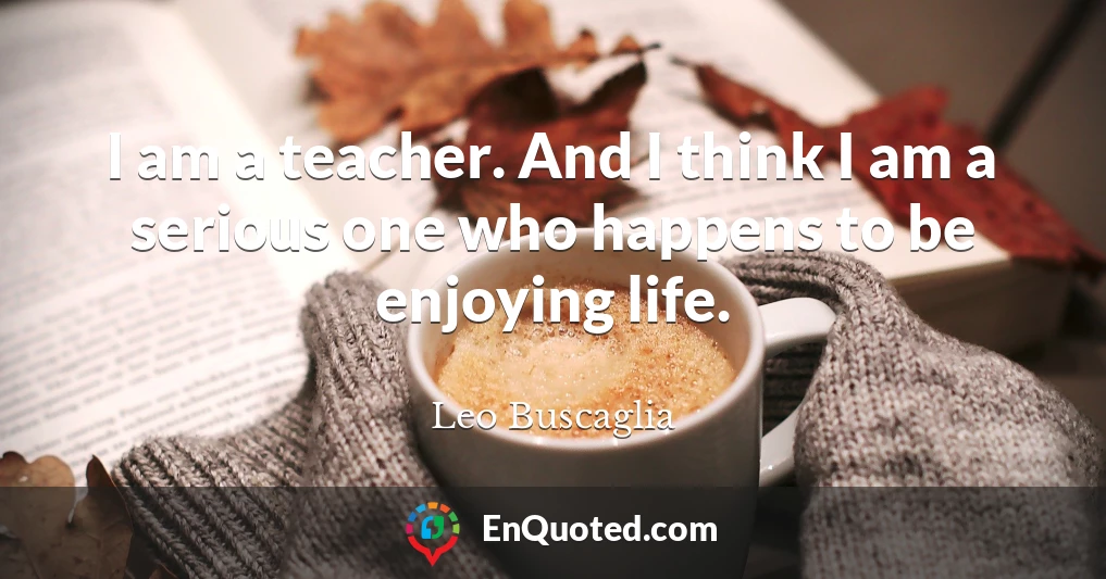 I am a teacher. And I think I am a serious one who happens to be enjoying life.