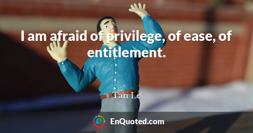 I am afraid of privilege, of ease, of entitlement.