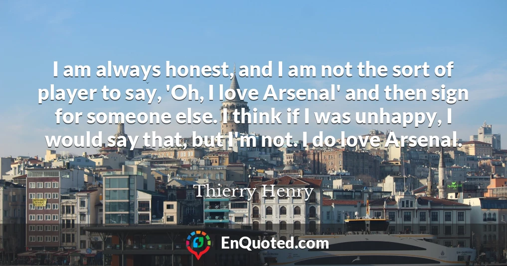 I am always honest, and I am not the sort of player to say, 'Oh, I love Arsenal' and then sign for someone else. I think if I was unhappy, I would say that, but I'm not. I do love Arsenal.