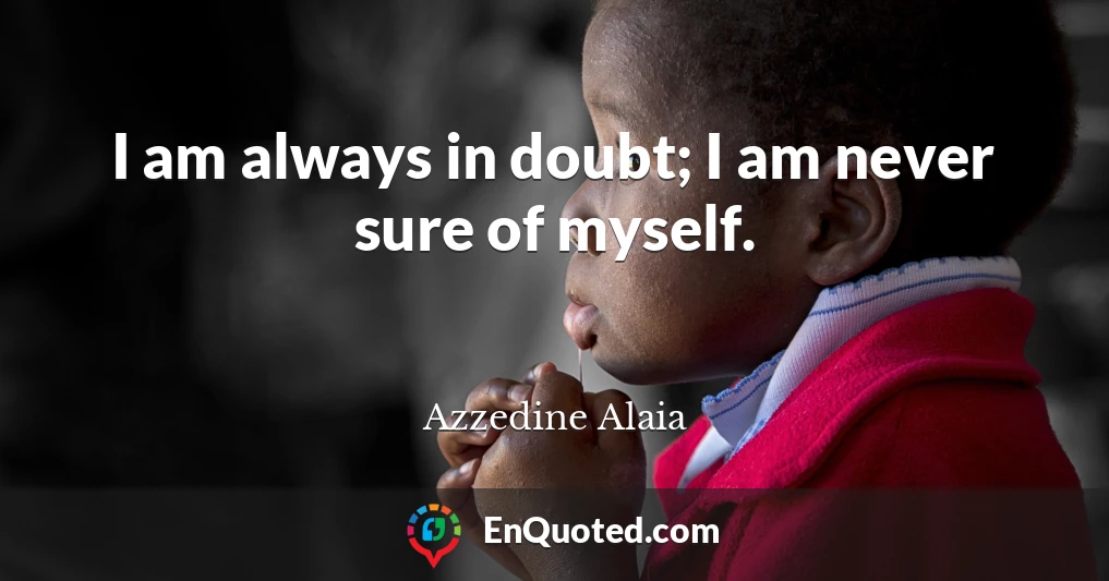 I am always in doubt; I am never sure of myself.