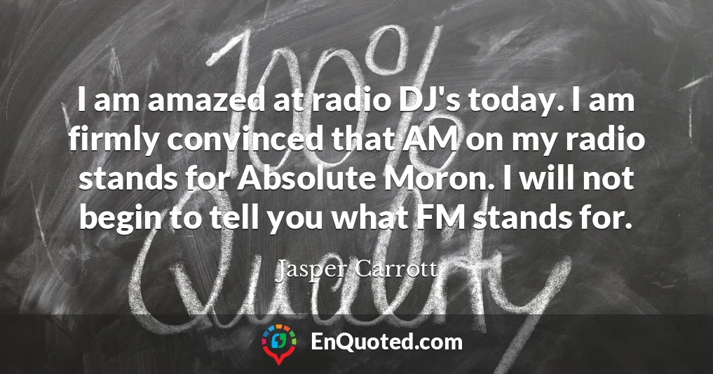 I am amazed at radio DJ's today. I am firmly convinced that AM on my radio stands for Absolute Moron. I will not begin to tell you what FM stands for.