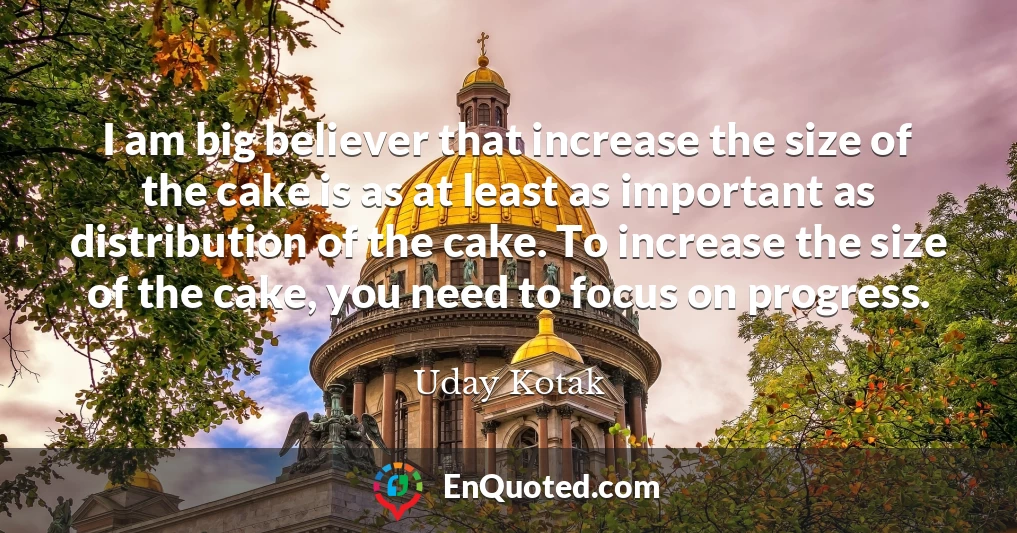 I am big believer that increase the size of the cake is as at least as important as distribution of the cake. To increase the size of the cake, you need to focus on progress.
