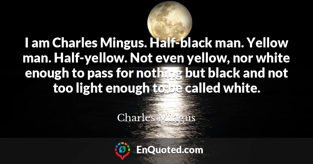 I am Charles Mingus. Half-black man. Yellow man. Half-yellow. Not even yellow, nor white enough to pass for nothing but black and not too light enough to be called white.