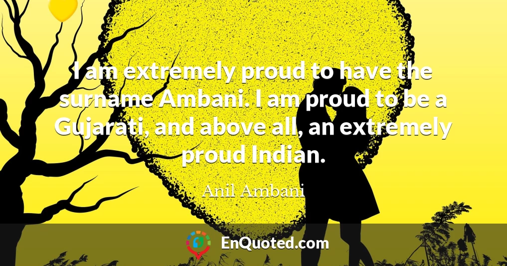 I am extremely proud to have the surname Ambani. I am proud to be a Gujarati, and above all, an extremely proud Indian.