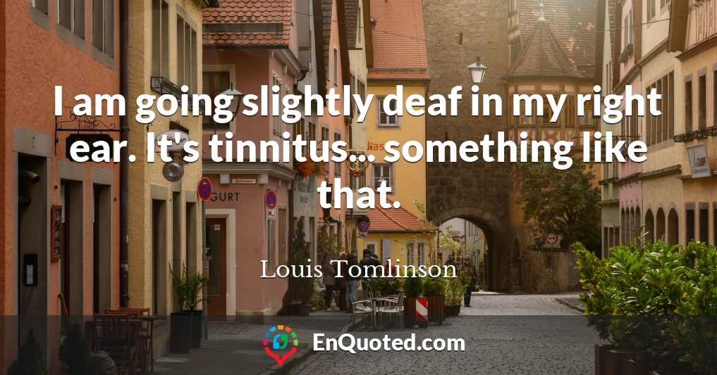 I am going slightly deaf in my right ear. It's tinnitus... something like that.