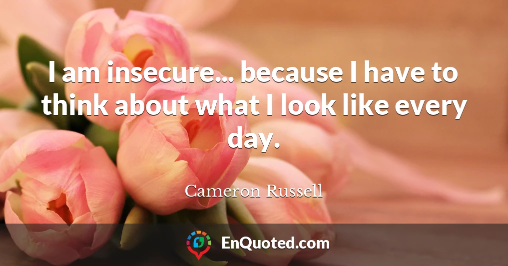 I am insecure... because I have to think about what I look like every day.