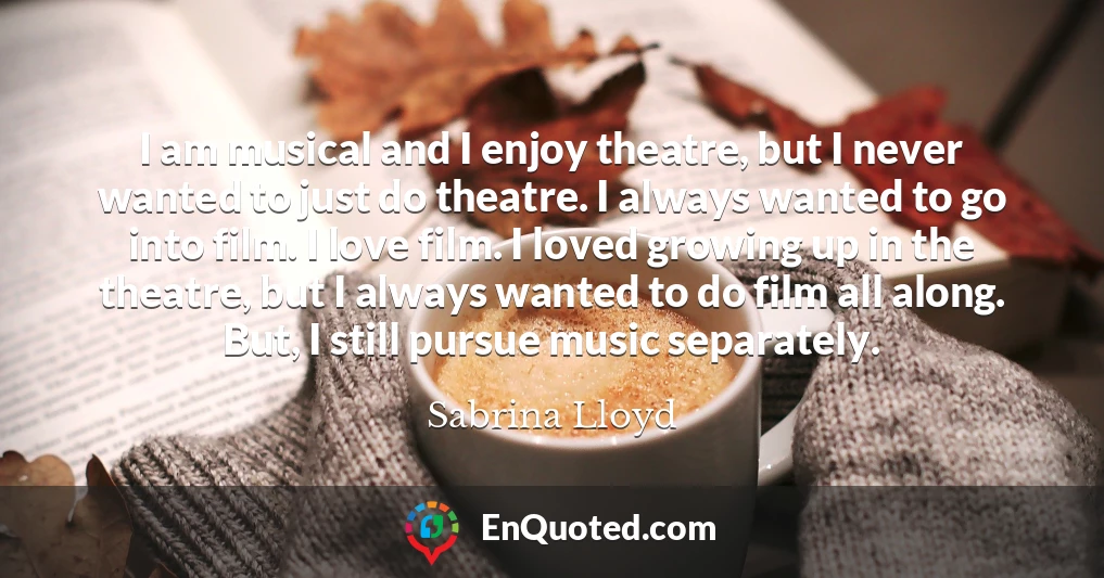 I am musical and I enjoy theatre, but I never wanted to just do theatre. I always wanted to go into film. I love film. I loved growing up in the theatre, but I always wanted to do film all along. But, I still pursue music separately.