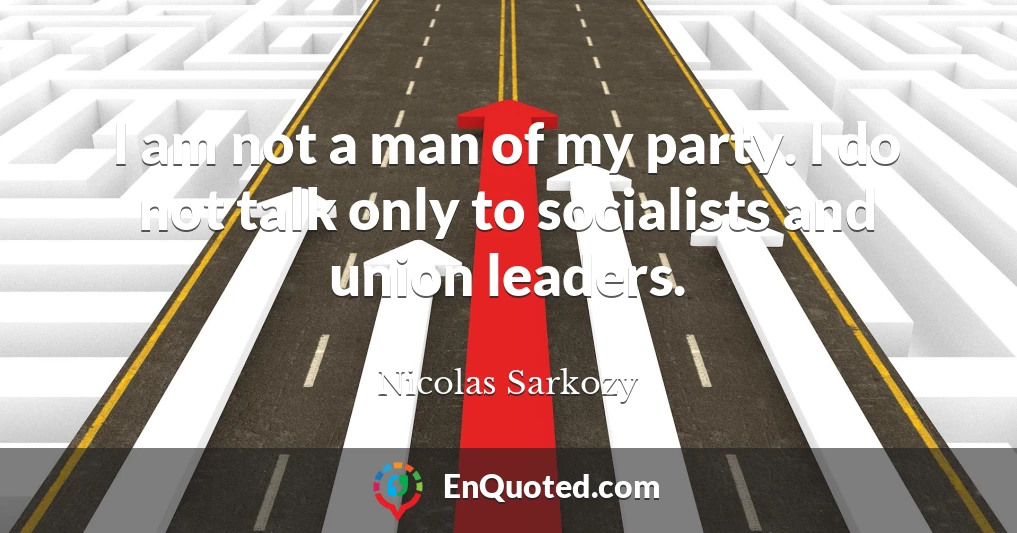 I am not a man of my party. I do not talk only to socialists and union leaders.