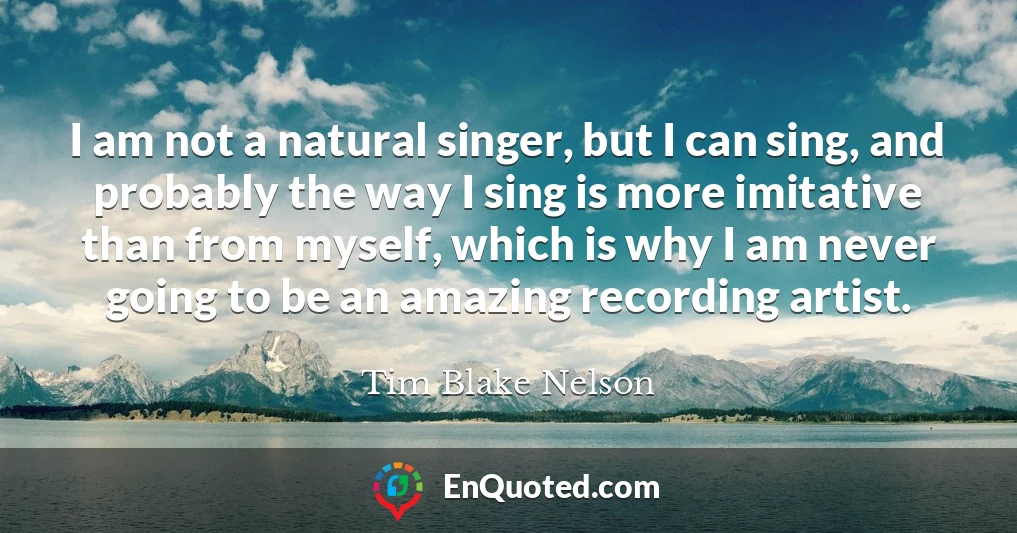 I am not a natural singer, but I can sing, and probably the way I sing is more imitative than from myself, which is why I am never going to be an amazing recording artist.