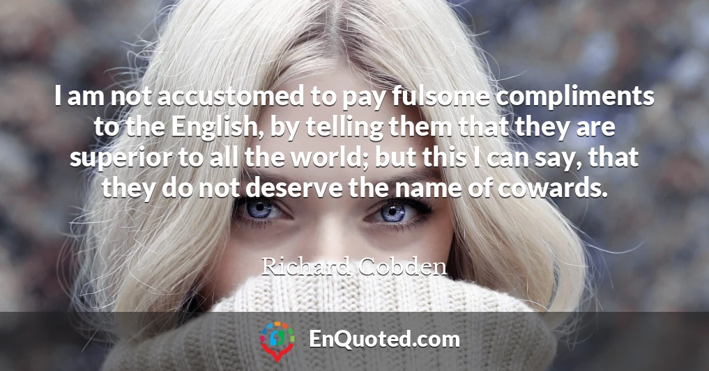 I am not accustomed to pay fulsome compliments to the English, by telling them that they are superior to all the world; but this I can say, that they do not deserve the name of cowards.