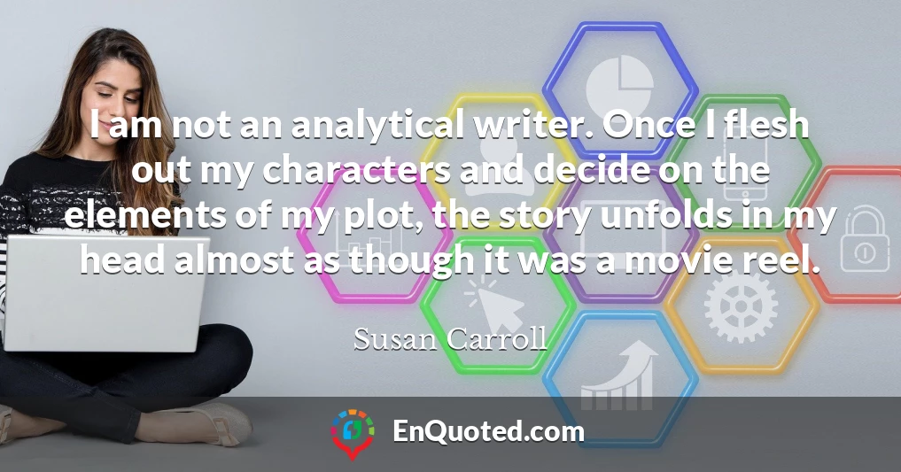 I am not an analytical writer. Once I flesh out my characters and decide on the elements of my plot, the story unfolds in my head almost as though it was a movie reel.