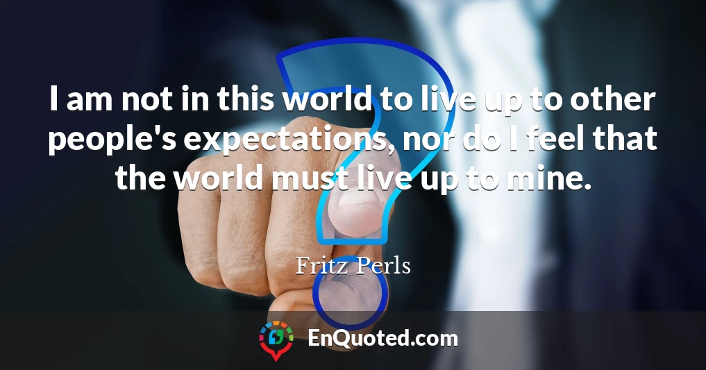 I am not in this world to live up to other people's expectations, nor do I feel that the world must live up to mine.