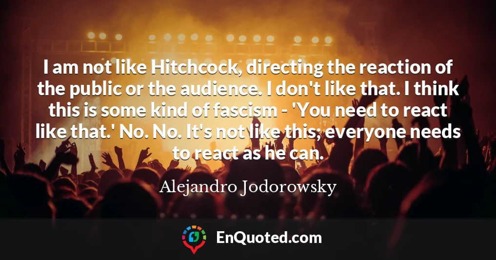 I am not like Hitchcock, directing the reaction of the public or the audience. I don't like that. I think this is some kind of fascism - 'You need to react like that.' No. No. It's not like this; everyone needs to react as he can. I am not like Hitchcock, directing the reaction of the public or the audience. I don't like that. I think this is some kind of fascism - 'You need to react like that.' No. No. It's not like this; everyone needs to react as he can.