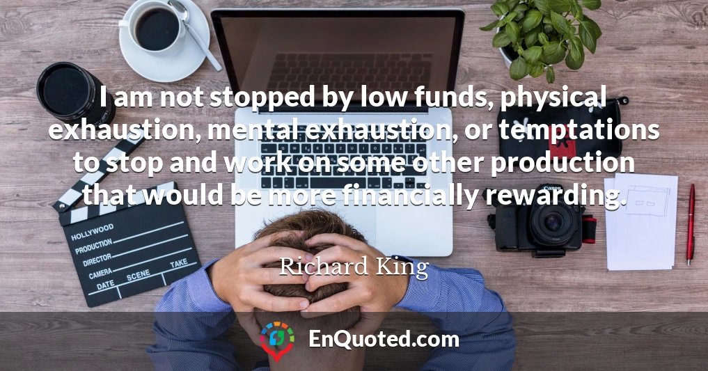 I am not stopped by low funds, physical exhaustion, mental exhaustion, or temptations to stop and work on some other production that would be more financially rewarding.