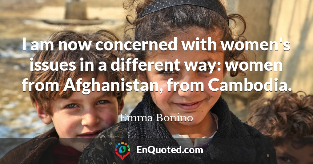 I am now concerned with women's issues in a different way: women from Afghanistan, from Cambodia.
