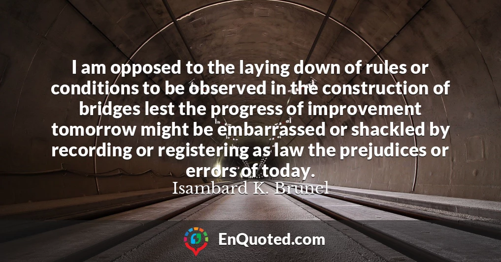 I am opposed to the laying down of rules or conditions to be observed in the construction of bridges lest the progress of improvement tomorrow might be embarrassed or shackled by recording or registering as law the prejudices or errors of today. I am opposed to the laying down of rules or conditions to be observed in the construction of bridges lest the progress of improvement tomorrow might be embarrassed or shackled by recording or registering as law the prejudices or errors of today.