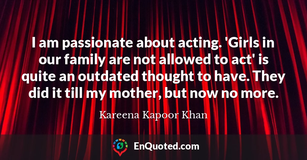 I am passionate about acting. 'Girls in our family are not allowed to act' is quite an outdated thought to have. They did it till my mother, but now no more.