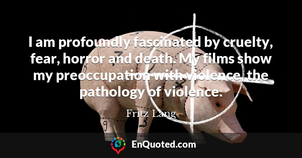 I am profoundly fascinated by cruelty, fear, horror and death. My films show my preoccupation with violence, the pathology of violence.