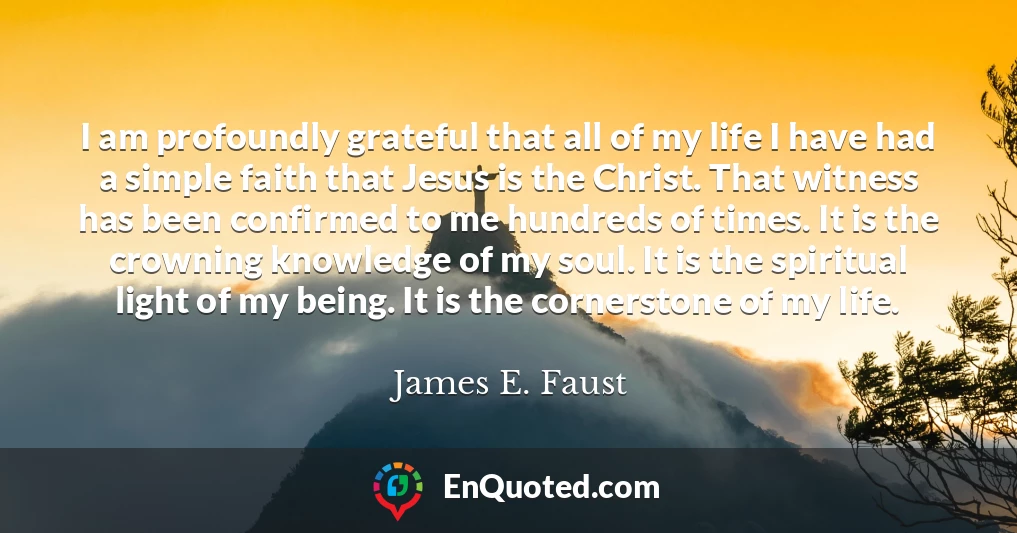 I am profoundly grateful that all of my life I have had a simple faith that Jesus is the Christ. That witness has been confirmed to me hundreds of times. It is the crowning knowledge of my soul. It is the spiritual light of my being. It is the cornerstone of my life. I am profoundly grateful that all of my life I have had a simple faith that Jesus is the Christ. That witness has been confirmed to me hundreds of times. It is the crowning knowledge of my soul. It is the spiritual light of my being. It is the cornerstone of my life.