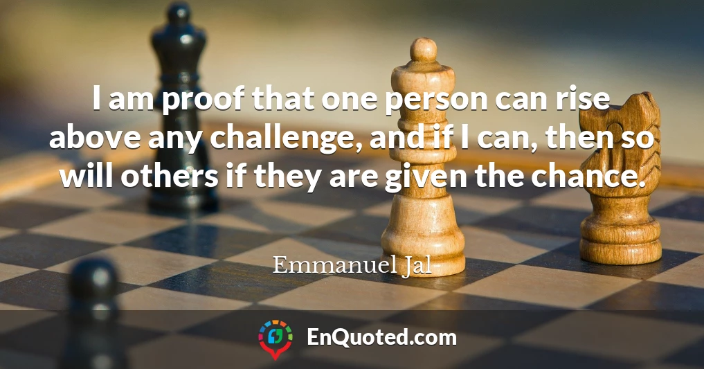 I am proof that one person can rise above any challenge, and if I can, then so will others if they are given the chance.