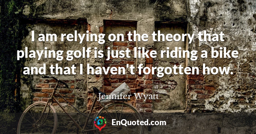 I am relying on the theory that playing golf is just like riding a bike and that I haven't forgotten how.