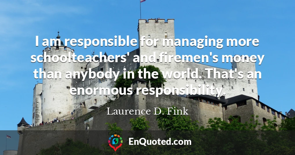 I am responsible for managing more schoolteachers' and firemen's money than anybody in the world. That's an enormous responsibility.
