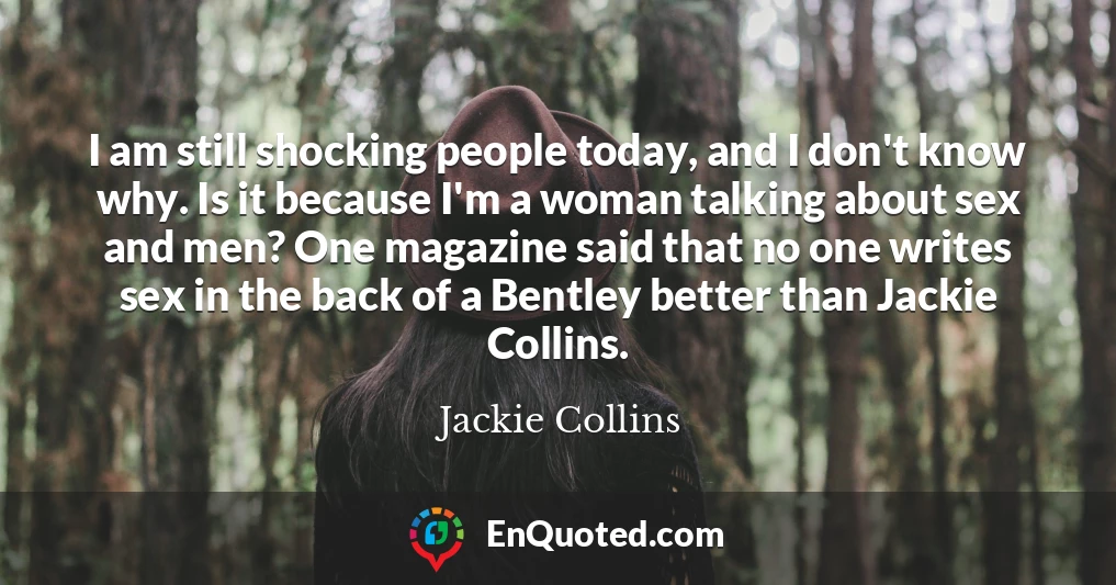 I am still shocking people today, and I don't know why. Is it because I'm a woman talking about sex and men? One magazine said that no one writes sex in the back of a Bentley better than Jackie Collins.