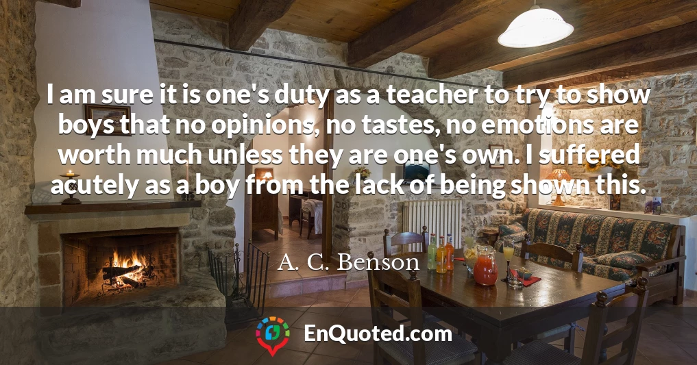 I am sure it is one's duty as a teacher to try to show boys that no opinions, no tastes, no emotions are worth much unless they are one's own. I suffered acutely as a boy from the lack of being shown this.