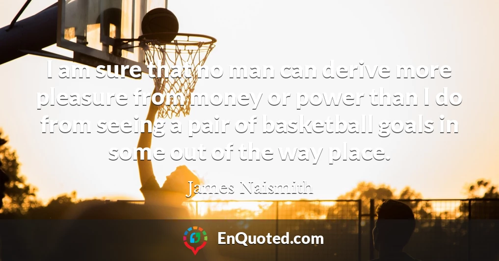 I am sure that no man can derive more pleasure from money or power than I do from seeing a pair of basketball goals in some out of the way place.