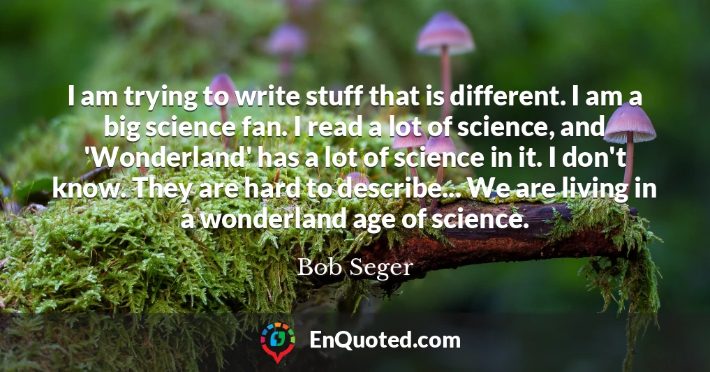 I am trying to write stuff that is different. I am a big science fan. I read a lot of science, and 'Wonderland' has a lot of science in it. I don't know. They are hard to describe... We are living in a wonderland age of science.